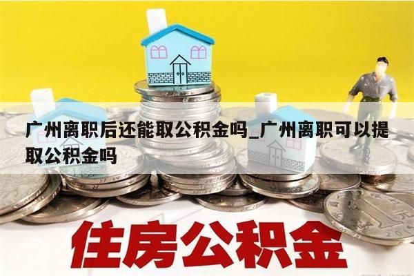 广州离职后还能取公积金吗_广州离职可以提取公积金吗