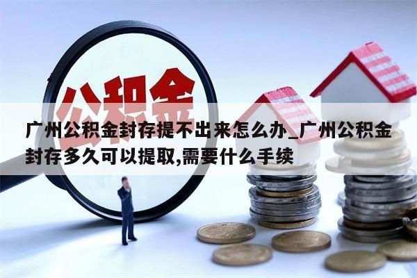 广州公积金封存提不出来怎么办_广州公积金封存多久可以提取,需要什么手续