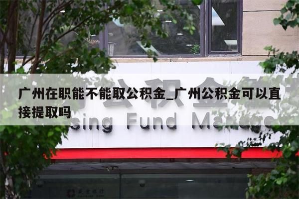 广州在职能不能取公积金_广州公积金可以直接提取吗