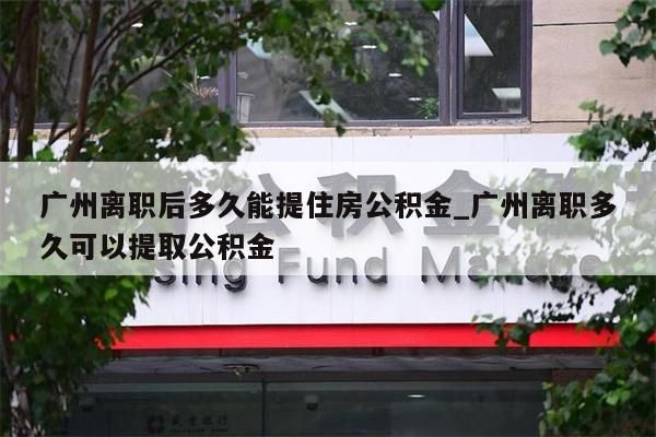 广州离职后多久能提住房公积金_广州离职多久可以提取公积金