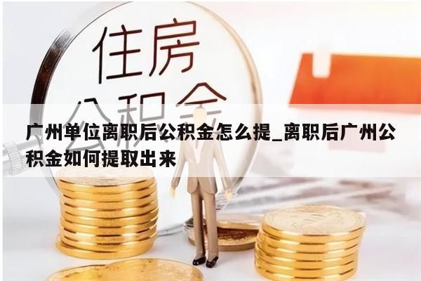 广州单位离职后公积金怎么提_离职后广州公积金如何提取出来