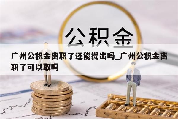 广州公积金离职了还能提出吗_广州公积金离职了可以取吗