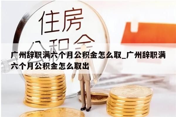 广州辞职满六个月公积金怎么取_广州辞职满六个月公积金怎么取出