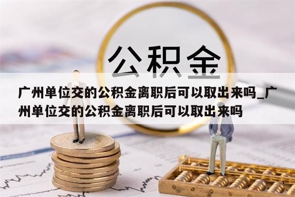 广州单位交的公积金离职后可以取出来吗_广州单位交的公积金离职后可以取出来吗