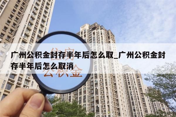 广州公积金封存半年后怎么取_广州公积金封存半年后怎么取消