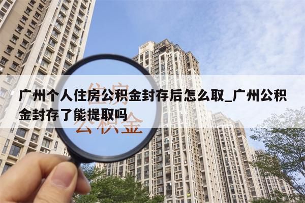 广州个人住房公积金封存后怎么取_广州公积金封存了能提取吗