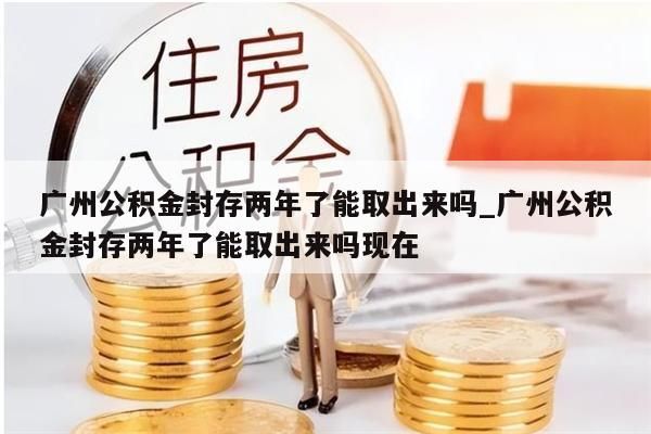 广州公积金封存两年了能取出来吗_广州公积金封存两年了能取出来吗现在