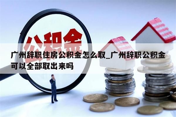 广州辞职住房公积金怎么取_广州辞职公积金可以全部取出来吗