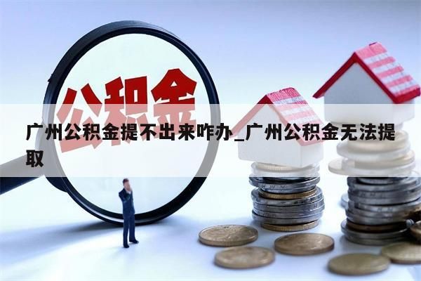 广州公积金提不出来咋办_广州公积金无法提取