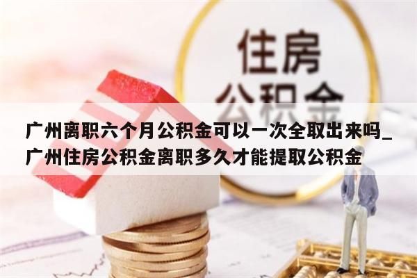 广州离职六个月公积金可以一次全取出来吗_广州住房公积金离职多久才能提取公积金