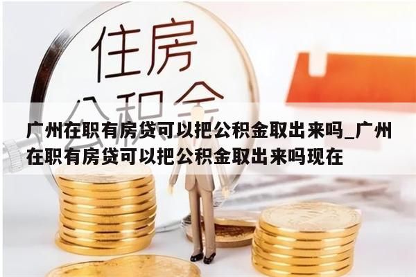 广州在职有房贷可以把公积金取出来吗_广州在职有房贷可以把公积金取出来吗现在