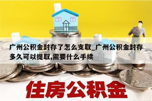 广州公积金封存了怎么支取_广州公积金封存多久可以提取,需要什么手续