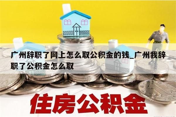 广州辞职了网上怎么取公积金的钱_广州我辞职了公积金怎么取