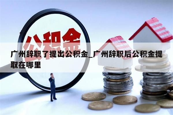 广州辞职了提出公积金_广州辞职后公积金提取在哪里