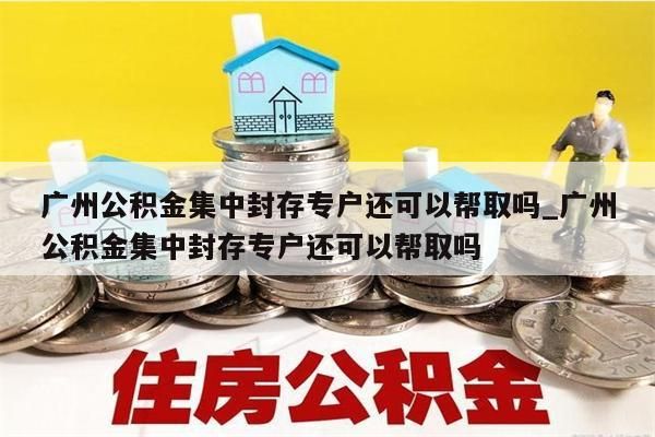 广州公积金集中封存专户还可以帮取吗_广州公积金集中封存专户还可以帮取吗