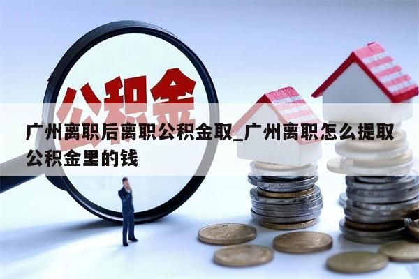 广州离职后离职公积金取_广州离职怎么提取公积金里的钱