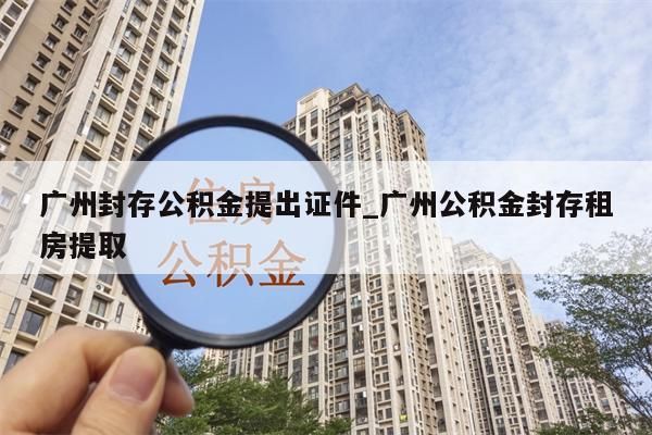 广州封存公积金提出证件_广州公积金封存租房提取