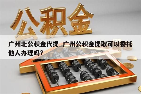 广州北公积金代提_广州公积金提取可以委托他人办理吗?