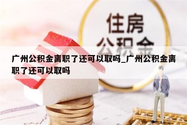 广州公积金离职了还可以取吗_广州公积金离职了还可以取吗