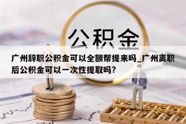 广州辞职公积金可以全额帮提来吗_广州离职后公积金可以一次性提取吗?